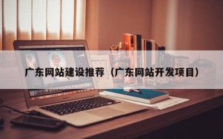 渑池广东网站建设推荐（广东网站开发项目）