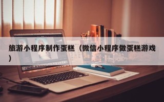 渑池旅游小程序制作蛋糕（微信小程序做蛋糕游戏）